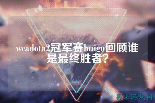 wcadota2冠军赛huigu回顾谁是最终胜者?