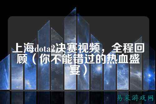 上海dota2决赛视频,全程回顾(你不能错过的热血盛宴)