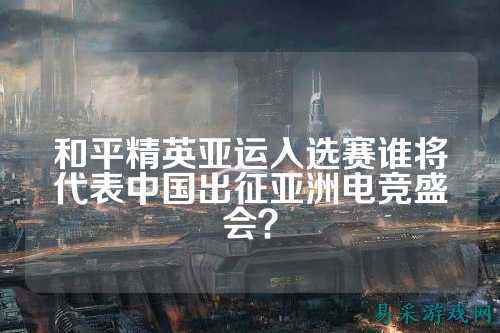 和平精英亚运入选赛谁将代表中国出征亚洲电竞盛会?