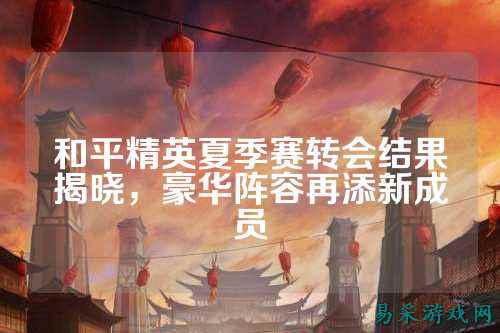 和平精英夏季赛转会结果揭晓,豪华阵容再添新成员