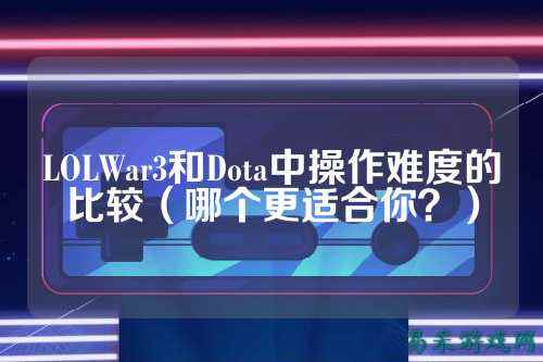 LOLWar3和Dota中操作难度的比较（哪个更适合你？）