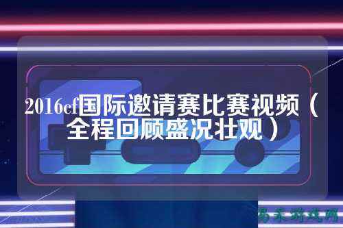 2016cf国际邀请赛比赛视频（全程回顾盛况壮观）