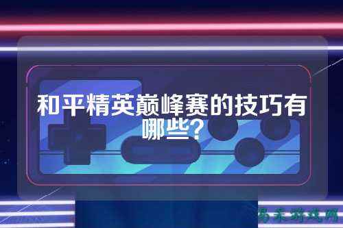 和平精英巅峰赛的技巧有哪些?