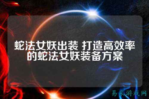 蛇法女妖出装 打造高效率的蛇法女妖装备方案