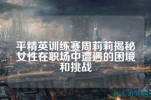 平精英训练赛周莉莉揭秘女性在职场中遭遇的困境和挑战