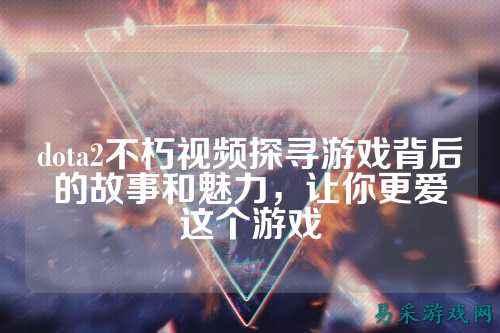 dota2不朽视频探寻游戏背后的故事和魅力，让你更爱这个游戏