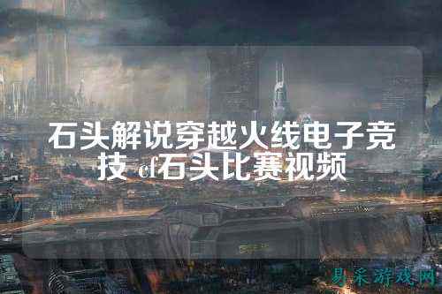 石头解说穿越火线电子竞技 cf石头比赛视频