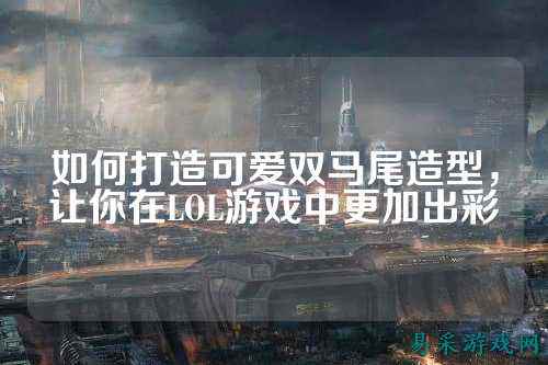 如何打造可爱双马尾造型，让你在LOL游戏中更加出彩