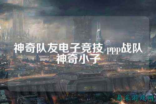 神奇队友电子竞技 ppp战队神奇小子