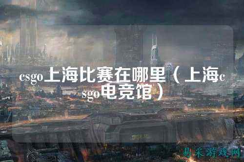 csgo上海比赛在哪里(上海csgo电竞馆)