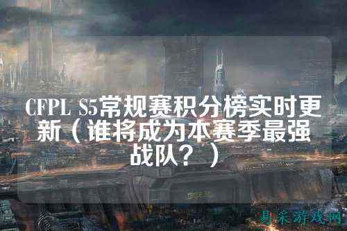 CFPL S5常规赛积分榜实时更新(谁将成为本赛季最强战队?)