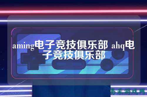 aming电子竞技俱乐部 ahq电子竞技俱乐部