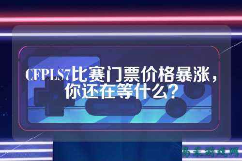 CFPLS7比赛门票价格暴涨,你还在等什么?