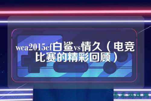 wca2015cf白鲨vs情久(电竞比赛的精彩回顾)