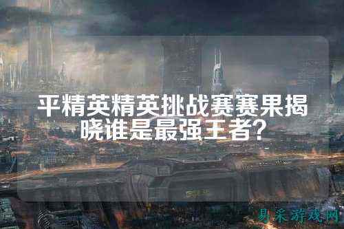 平精英精英挑战赛赛果揭晓谁是最强王者?