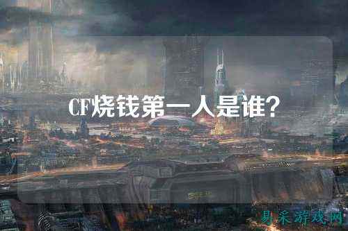 CF烧钱第一人是谁？