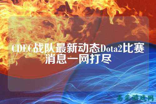 CDEC战队最新动态Dota2比赛消息一网打尽