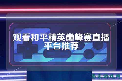 观看和平精英巅峰赛直播平台推荐