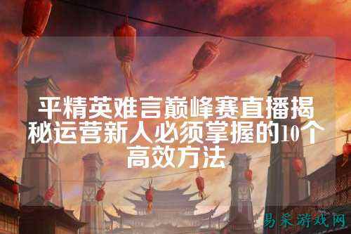 平精英难言巅峰赛直播揭秘运营新人必须掌握的10个高效方法