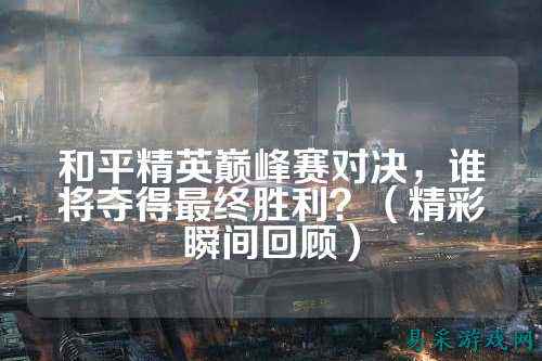 和平精英巅峰赛对决,谁将夺得最终胜利?(精彩瞬间回顾)