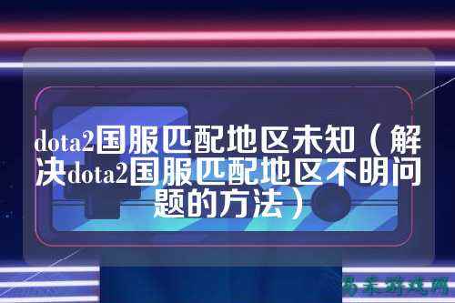 dota2国服匹配地区未知(解决dota2国服匹配地区不明问题的方法)