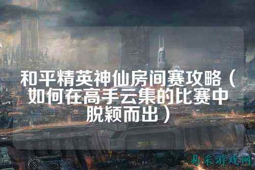 和平精英神仙房间赛攻略（如何在高手云集的比赛中脱颖而出）