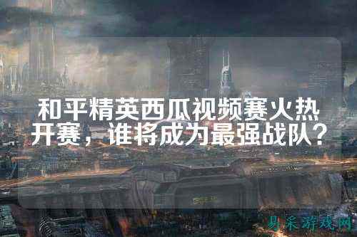 和平精英西瓜视频赛火热开赛，谁将成为最强战队？