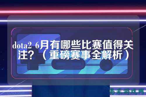 dota2 6月有哪些比赛值得关注？（重磅赛事全解析）