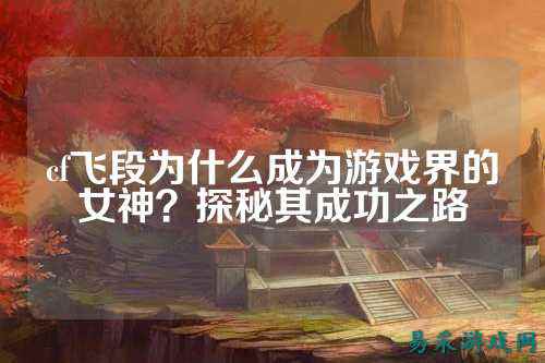 cf飞段为什么成为游戏界的女神？探秘其成功之路