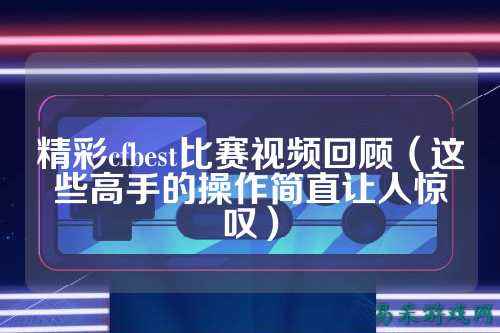 精彩cfbest比赛视频回顾(这些高手的操作简直让人惊叹)