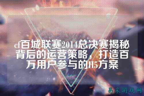 cf百城联赛2014总决赛揭秘背后的运营策略,打造百万用户参与的H5方案