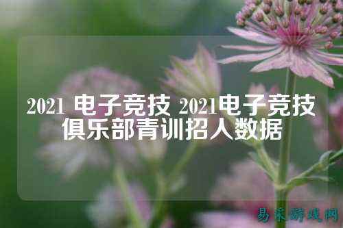 2021 电子竞技 2021电子竞技俱乐部青训招人数据