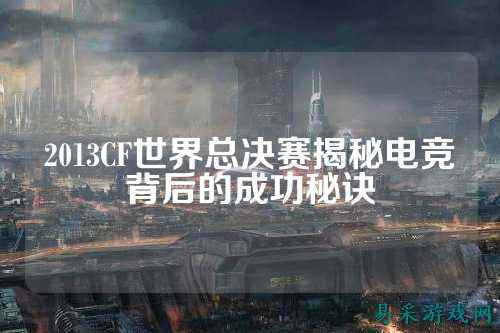 2013CF世界总决赛揭秘电竞背后的成功秘诀