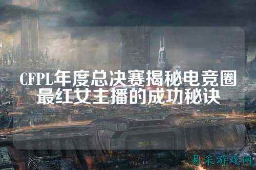 CFPL年度总决赛揭秘电竞圈最红女主播的成功秘诀