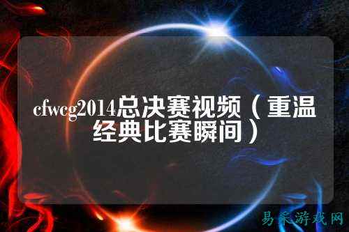 cfwcg2014总决赛视频(重温经典比赛瞬间)
