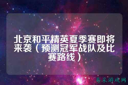 北京和平精英夏季赛即将来袭(预测冠军战队及比赛路线)