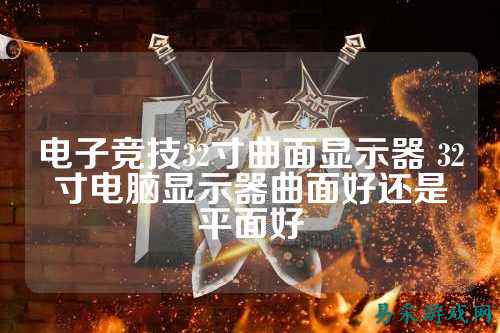 电子竞技32寸曲面显示器 32寸电脑显示器曲面好还是平面好