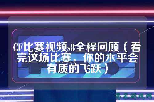 CF比赛视频s8全程回顾（看完这场比赛，你的水平会有质的飞跃）