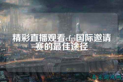 精彩直播观看cfgi国际邀请赛的最佳途径