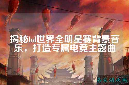 揭秘lol世界全明星赛背景音乐,打造专属电竞主题曲