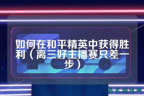 如何在和平精英中获得胜利(离三好主播赛只差一步)