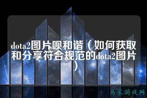 dota2图片呗和谐（如何获取和分享符合规范的dota2图片）
