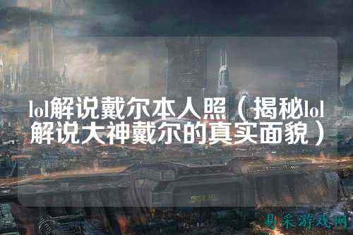 lol解说戴尔本人照（揭秘lol解说大神戴尔的真实面貌）