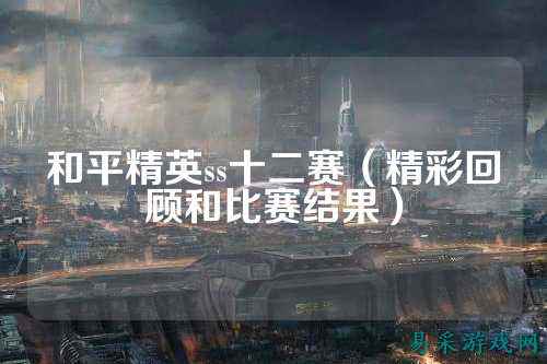 和平精英ss十二赛（精彩回顾和比赛结果）