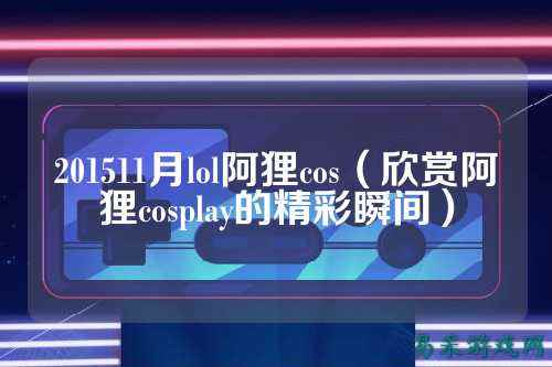 201511月lol阿狸cos（欣赏阿狸cosplay的精彩瞬间）