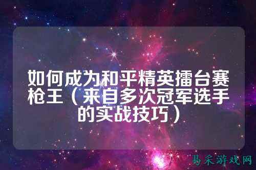 如何成为和平精英擂台赛枪王（来自多次冠军选手的实战技巧）
