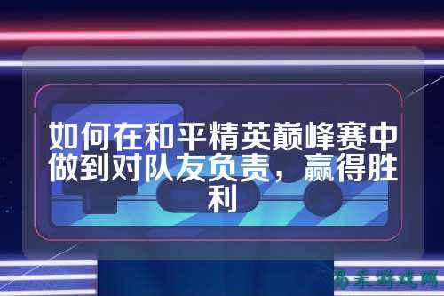 如何在和平精英巅峰赛中做到对队友负责，赢得胜利