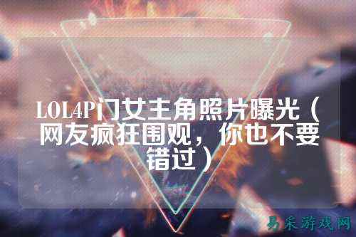 LOL4P门女主角照片曝光（网友疯狂围观，你也不要错过）