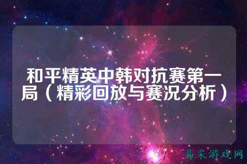 和平精英中韩对抗赛第一局（精彩回放与赛况分析）
