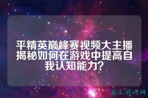 平精英巅峰赛视频大主播揭秘如何在游戏中提高自我认知能力？